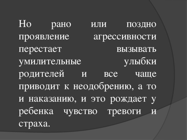 Но рано или поздно проявление агрессивности перестает вызывать умилительные улыбки родителей и все чаще приводит к неодобрению, а то и наказанию, и это рождает у ребенка чувство тревоги и страха.