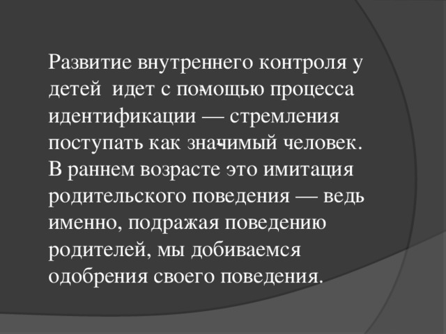 Развитие внутреннего контроля у детей идет с по­мощью процесса идентификации — стремления поступать как зна­чимый человек. В раннем возрасте это имитация родительского поведения — ведь именно, подражая поведению родителей, мы добиваемся одобрения своего поведения.