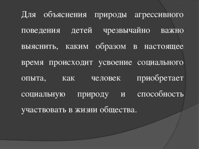 Для объяснения природы агрессивного поведения детей чрезвычайно важно выяснить, каким образом в настоящее время происходит усвоение социального опыта, как человек приобретает социальную природу и способность участвовать в жизни общества.