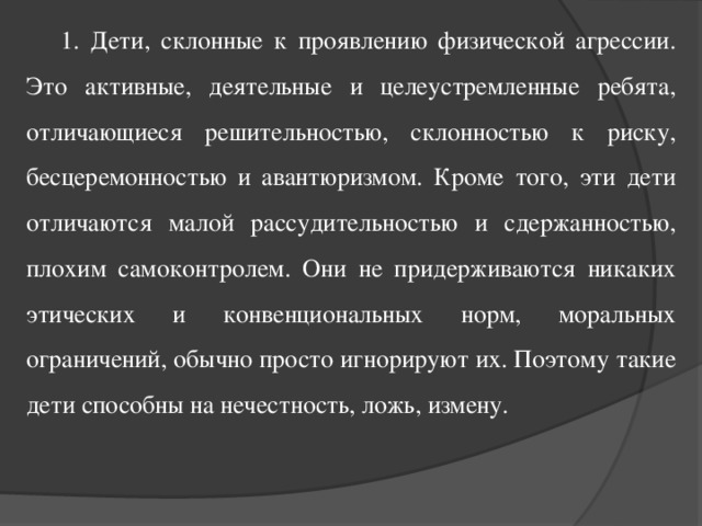 1. Дети, склонные к проявлению физической агрессии. Это активные, деятельные и целеустремленные ребята, отличающиеся решительностью, склонностью к риску, бесцеремонностью и авантюризмом. Кроме того, эти дети отличаются малой рассудительностью и сдержанностью, плохим самоконтролем. Они не придерживаются никаких этических и конвенциональных норм, моральных ограничений, обычно просто игнорируют их. Поэтому такие дети способны на нечестность, ложь, измену.