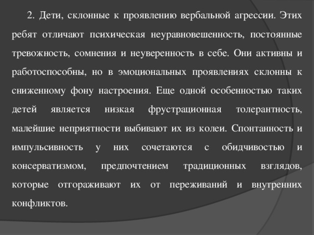 2. Дети, склонные к проявлению вербальной агрессии. Этих ребят отличают психическая неуравновешенность, постоянные тревожность, сомнения и неуверенность в себе. Они активны и работоспособны, но в эмоциональных проявлениях склонны к сниженному фону настроения. Еще одной особенностью таких детей является низкая фрустрационная толерантность, малейшие неприятности выбивают их из колеи. Спонтанность и импульсивность у них сочетаются с обидчивостью и консерватизмом, предпочтением традиционных взглядов, которые отгораживают их от переживаний и внутренних конфликтов.