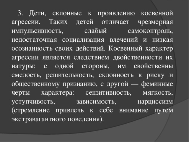 3. Дети, склонные к проявлению косвенной агрессии. Таких детей отличает чрезмерная импульсивность, слабый самоконтроль, недостаточная социализация влечений и низкая осознанность своих действий. Косвенный характер агрессии является следствием двойственности их натуры: с одной стороны, им свойственны смелость, решительность, склонность к риску и общественному признанию, с другой — феминные черты характера: сензитивность, мягкость, уступчивость, зависимость, нарциссизм (стремление привлечь к себе внимание путем экстравагантного поведения).