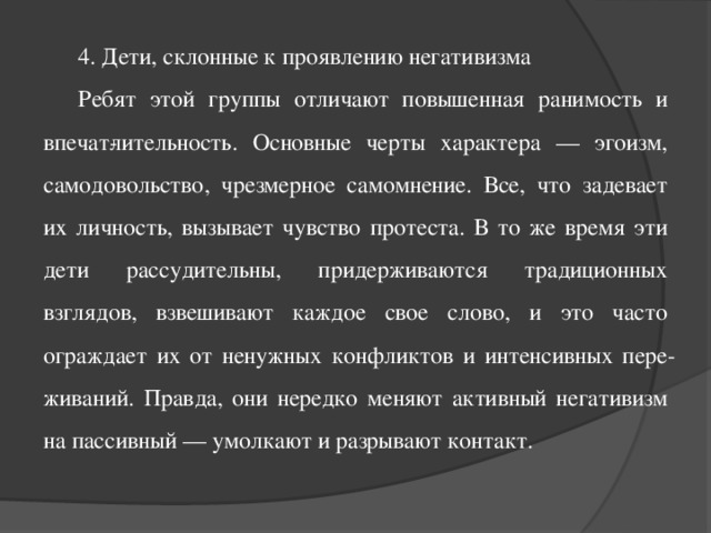 4. Дети, склонные к проявлению негативизма Ребят этой группы отличают повышенная ранимость и впечат­лительность. Основные черты характера — эгоизм, самодовольство, чрезмерное самомнение. Все, что задевает их личность, вызывает чувство протеста. В то же время эти дети рассудительны, придерживаются традиционных взглядов, взвешивают каждое свое слово, и это часто ограждает их от ненужных конфликтов и интенсивных пере­живаний. Правда, они нередко меняют активный негативизм на пассивный — умолкают и разрывают контакт.