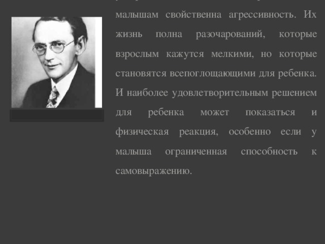 Английский психолог Дженни Лешли утверждает, что в какой-то период многим малышам свойственна агрессивность. Их жизнь полна разочарований, которые взрослым кажутся мелкими, но которые становятся всепоглоща­ющими для ребенка. И наиболее удовлетворительным решением для ребенка может показаться и физическая реакция, особенно если у малыша ограниченная способность к самовыражению.