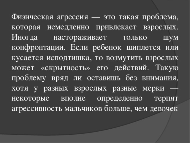 Физическая агрессия — это такая проблема, которая немедленно привлекает взрослых. Иногда настораживает только шум конфронтации. Если ребенок щиплется или кусается исподтишка, то возмутить взрослых может «скрытность» его действий. Такую проблему вряд ли оставишь без внимания, хотя у разных взрослых разные мерки — некоторые вполне определенно терпят агрессивность мальчиков больше, чем девочек