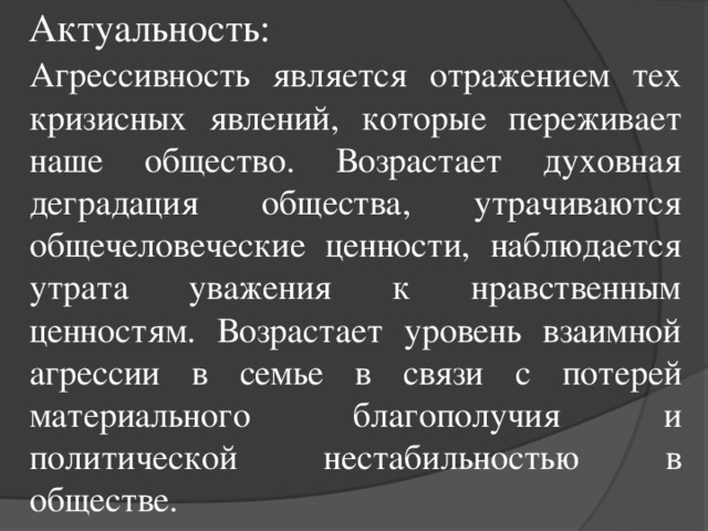 Актуальность: Агрессивность является отражением тех кризисных явлений, которые переживает наше общество. Возрастает духовная деградация общества, утрачиваются общечеловеческие ценности, наблюдается утрата уважения к нравственным ценностям. Возрастает уровень взаимной агрессии в семье в связи с потерей материального благополучия и политической нестабильностью в обществе.