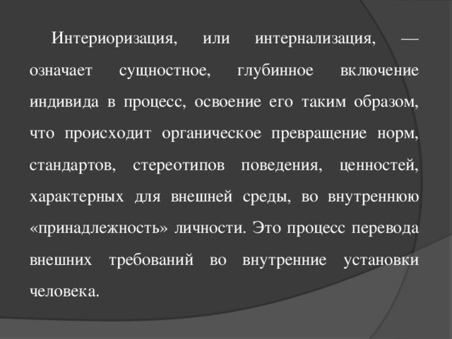 Интериоризация, или интернализация, — означает сущностное, глубинное включение индивида в процесс, освоение его таким образом, что происходит органическое превращение норм, стандартов, стереотипов поведения, ценностей, характерных для внешней среды, во внутреннюю «принадлежность» личности. Это процесс перевода внешних требований во внутренние установки человека.