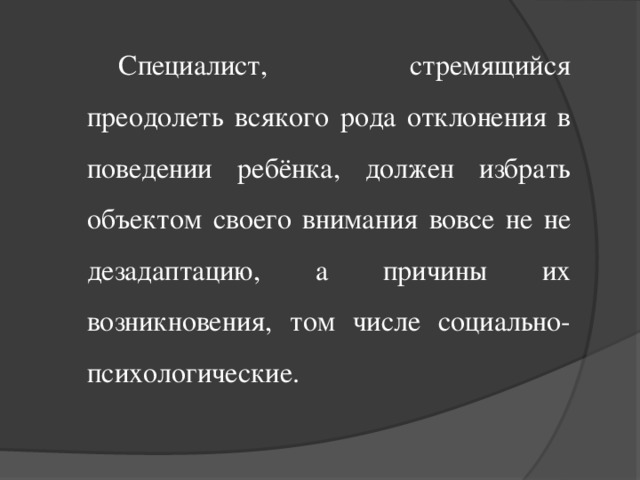 Специалист, стремящийся преодолеть всякого рода отклонения в поведении ребёнка, должен избрать объектом своего внимания вовсе не не дезадаптацию, а причины их возникновения, том числе социально-психологические.