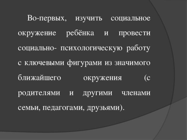 Во-первых, изучить социальное окружение ребёнка и провести социально- психологическую работу с ключевыми фигурами из значимого ближайшего окружения (с родителями и другими членами семьи, педагогами, друзьями).