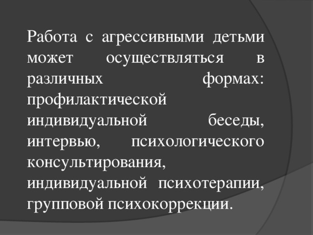 Работа с агрессивными детьми может осуществляться в различных формах: профилактической индивидуальной беседы, интервью, психологического консультирования, индивидуальной психотерапии, групповой психокоррекции.