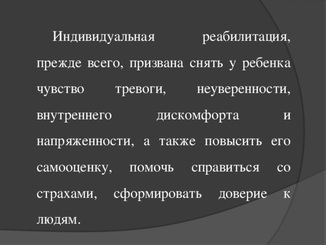 Индивидуальная реабилитация, прежде всего, призвана снять у ребенка чувство тревоги, неуверенности, внутреннего дискомфорта и напряженности, а также повысить его самооценку, помочь справиться со страхами, сформировать доверие к людям.