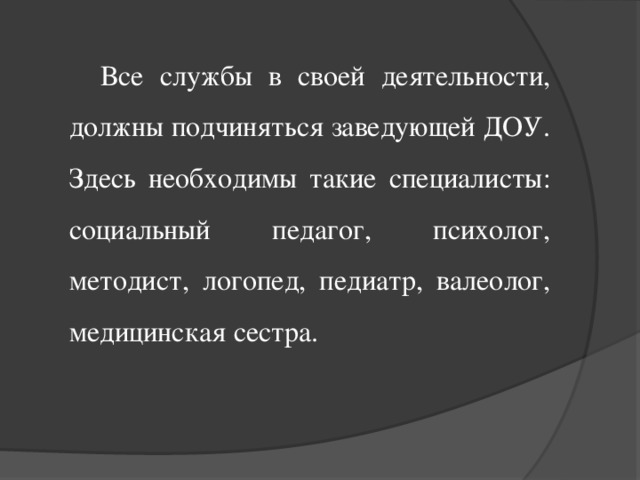 Все службы в своей деятельности, должны подчиняться заведующей ДОУ. Здесь необходимы такие специалисты: социальный педагог, психолог, методист, логопед, педиатр, валеолог, медицинская сестра.