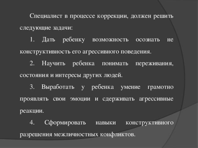 Специалист в процессе коррекции, должен решить следующие задачи: 1. Дать ребенку возможность осознать не конструктивность его агрессивного поведения. 2. Научить ребенка понимать переживания, состояния и интересы других людей. 3. Выработать у ребенка умение грамотно проявлять свои эмоции и сдерживать агрессивные реакции. 4. Сформировать навыки конструктивного разрешения межличностных конфликтов.