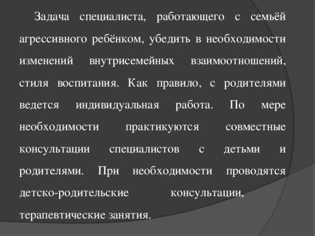 Задача специалиста, работающего с семьёй агрессивного ребёнком, убедить в необходимости изменений внутрисемейных взаимоотношений, стиля воспитания. Как правило, с родителями ведется индивидуальная работа. По мере необходимости практикуются совместные консультации специалистов с детьми и родителями. При необходимости проводятся детско-родительские консультации, терапевтические занятия.