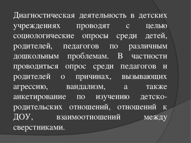 Диагностическая деятельность в детских учреждениях проводят с целью социологические опросы среди детей, родителей, педагогов по различным дошкольным проблемам. В частности проводиться опрос среди педагогов и родителей о причинах, вызывающих агрессию, вандализм, а также анкетирование по изучению детско-родительских отношений, отношений к ДОУ, взаимоотношений между сверстниками.