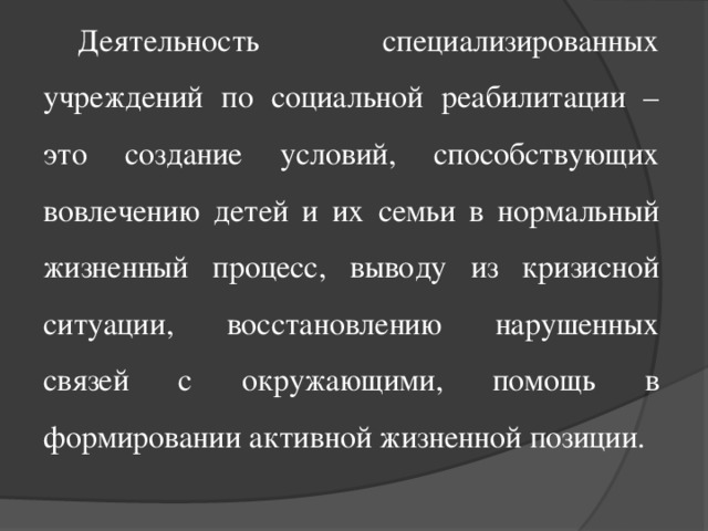 Деятельность специализированных учреждений по социальной реабилитации – это создание условий, способствующих вовлечению детей и их семьи в нормальный жизненный процесс, выводу из кризисной ситуации, восстановлению нарушенных связей с окружающими, помощь в формировании активной жизненной позиции.