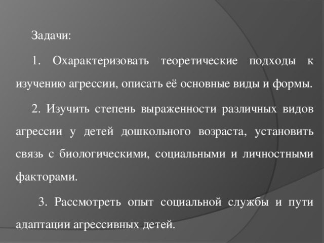 Задачи: 1. Охарактеризовать теоретические подходы к изучению агрессии, описать её основные виды и формы. 2. Изучить степень выраженности различных видов агрессии у детей дошкольного возраста, установить связь с биологическими, социальными и личностными факторами.  3. Рассмотреть опыт социальной службы и пути адаптации агрессивных детей.