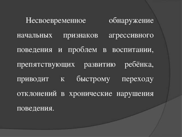 Несвоевременное обнаружение начальных признаков агрессивного поведения и проблем в воспитании, препятствующих развитию ребёнка, приводит к быстрому переходу отклонений в хронические нарушения поведения.