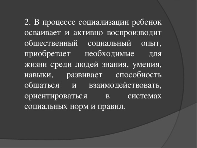 2. В процессе социализации ребенок осваивает и активно воспроизводит общественный социальный опыт, приобретает необходимые для жизни среди людей знания, умения, навыки, развивает способность общаться и взаимодействовать, ориентироваться в системах социальных норм и правил.