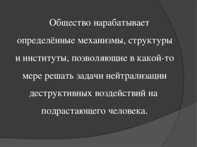 Общество нарабатывает определённые механизмы, структуры и институты, позволяющие в какой-то мере решать задачи нейтрализации деструктивных воздействий на подрастающего человека.