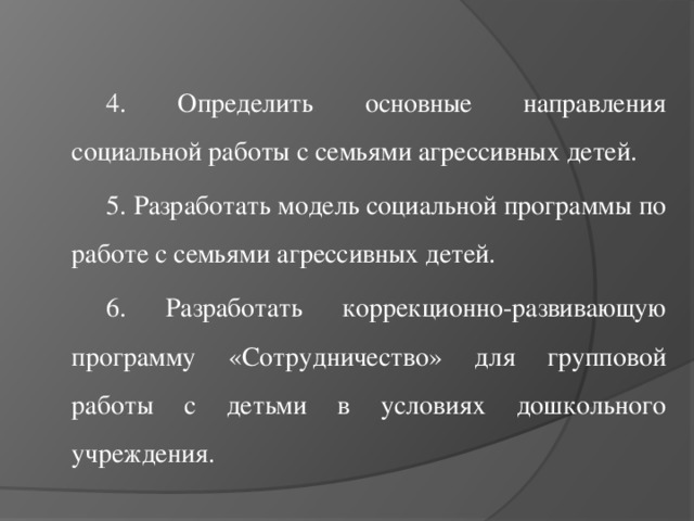 4. Определить основные направления социальной работы с семьями агрессивных детей. 5. Разработать модель социальной программы по работе с семьями агрессивных детей. 6. Разработать коррекционно-развивающую программу «Сотрудничество» для групповой работы с детьми в условиях дошкольного учреждения.