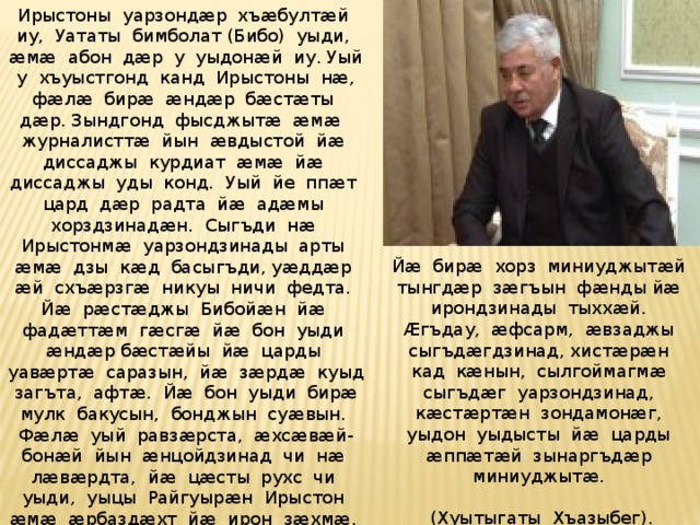 Ирыстоны уарзондæр хъæбултæй иу, Уататы бимболат (Бибо) уыди, æмæ абон дæр у уыдонæй иу. Уый у хъуыстгонд канд Ирыстоны нæ, фæлæ бирæ æндæр бæстæты дæр. Зындгонд фысджытæ æмæ журналисттæ йын æвдыстой йæ диссаджы курдиат æмæ йæ диссаджы уды конд. Уый йе ппæт цард дæр радта йæ адæмы хорздзинадæн. Сыгъди нæ Ирыстонмæ уарзондзинады арты æмæ дзы кæд басыгъди, уæддæр æй схъæрзгæ никуы ничи федта. Йæ рæстæджы Бибойæн йæ фадæттæм гæсгæ йæ бон уыди æндæр бæстæйы йæ царды уавæртæ саразын, йæ зæрдæ куыд загъта, афтæ. Йæ бон уыди бирæ мулк бакусын, бонджын суæвын. Фæлæ уый равзæрста, æхсæвæй-бонæй йын æнцойдзинад чи нæ лæвæрдта, йæ цæсты рухс чи уыди, уыцы Райгуырæн Ирыстон æмæ æрбаздæхт йæ ирон зæхмæ. Уымæн æмæ йæм сидтысты йæ ирондзинад æмæ йæ æгæрон уарзондзинад йæхи адæммæ Йæ бирæ хорз миниуджытæй тынгдæр зæгъын фæнды йæ ирондзинады тыххæй. Æгъдау, æфсарм, æвзаджы сыгъдæгдзинад, хистæрæн кад кæнын, сылгоймагмæ сыгъдæг уарзондзинад, кæстæртæн зондамонæг, уыдон уыдысты йæ царды æппæтæй зынаргъдæр миниуджытæ. (Хуытыгаты Хъазыбег).