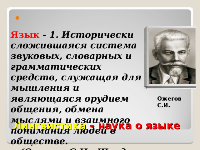 Язык - 1. Исторически сложившаяся система звуковых, словарных и грамматических средств, служащая для мышления и являющаяся орудием общения, обмена мыслями и взаимного понимания людей в обществе.  (Ожегов С.И., Шведова Н.Ю «Толковый словарь русского языка») Ожегов С.И. Лингвистика – наука о языке