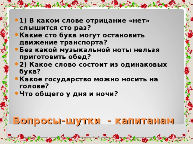 1) В каком слове отрицание «нет» слышится сто раз? Какие сто букв могут остановить движение транспорта? Без какой музыкальной ноты нельзя приготовить обед? 2) Какое слово состоит из одинаковых букв? Какое государство можно носить на голове? Что общего у дня и ночи?