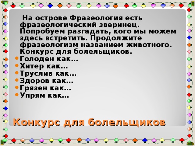 На острове Фразеология есть фразеологический зверинец. Попробуем разгадать, кого мы можем здесь встретить. Продолжите фразеологизм названием животного. Конкурс для болельщиков. Голоден как… Хитер как… Труслив как… Здоров как… Грязен как… Упрям как… Конкурс для болельщиков