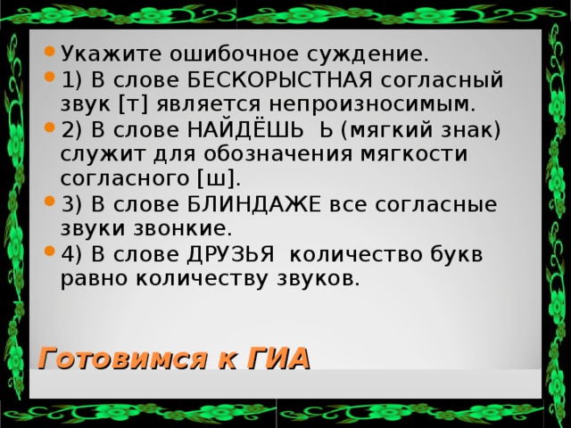 Укажите ошибочное суждение. 1) В слове БЕСКОРЫСТНАЯ согласный звук [т] является непроизносимым. 2) В слове НАЙДЁШЬ Ь (мягкий знак) служит для обозначения мягкости согласного [ш]. 3) В слове БЛИНДАЖЕ все согласные звуки звонкие. 4) В слове ДРУЗЬЯ количество букв равно количеству звуков.