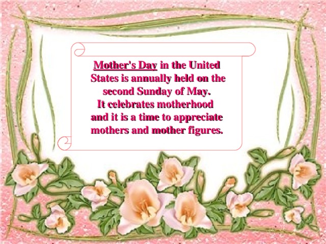 Mother's Day in the United  States is annually held on the  second Sunday of May. It celebrates motherhood and it is a time to appreciate  mothers and mother figures.