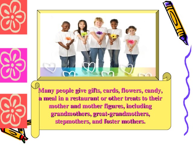 Many people give gifts, cards, flowers, candy, a meal in a restaurant or other treats to their mother and mother figures, including grandmothers, great-grandmothers, stepmothers, and foster mothers.