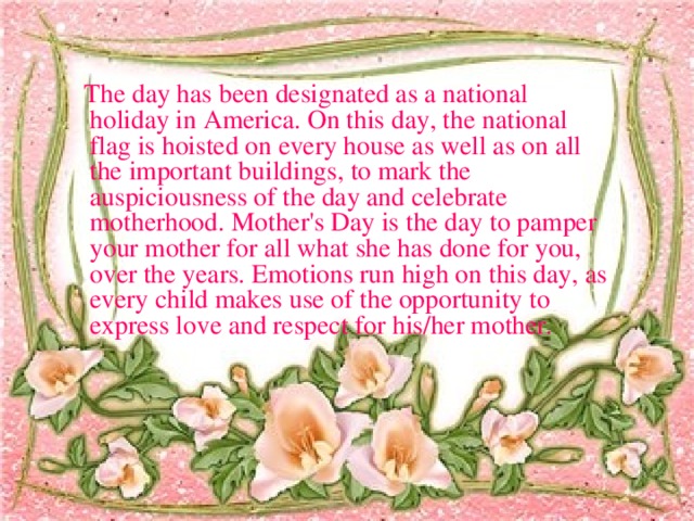 The day has been designated as a national holiday in America. On this day, the national flag is hoisted on every house as well as on all the important buildings, to mark the auspiciousness of the day and celebrate motherhood. Mother's Day is the day to pamper your mother for all what she has done for you, over the years. Emotions run high on this day, as every child makes use of the opportunity to express love and respect for his/her mother.