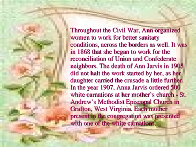 Throughout the Civil War, Ann organized women to work for better sanitary conditions, across the borders as well. It was in 1868 that she began to work for the reconciliation of Union and Confederate neighbors. The death of Ann Jarvis in 1905 did not halt the work started by her, as her daughter carried the crusade a little further. In the year 1907, Anna Jarvis ordered 500 white carnations at her mother’s church - St. Andrew’s Methodist Episcopal Church in Grafton, West Virginia. Each mother present in the congregation was presented with one of the white carnations.