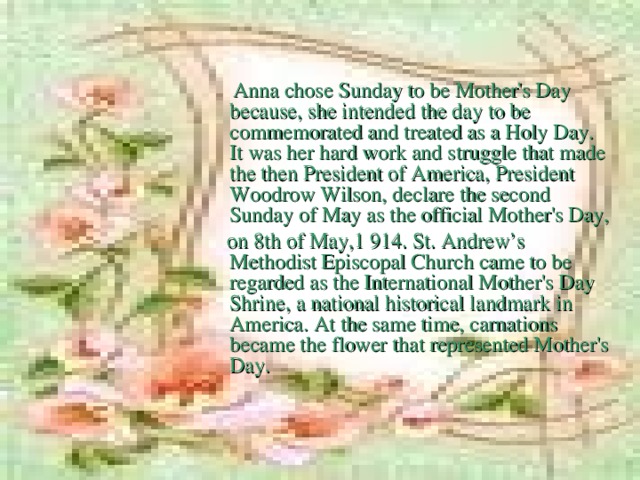 Anna chose Sunday to be Mother's Day because,  she intended the day to be commemorated and treated as a Holy Day. It was her hard work and struggle that made the then President of America, President Woodrow Wilson, declare the second Sunday of May as the official Mother's Day,  on 8th of May,1 914. St. Andrew’s Methodist Episcopal Church came to be regarded as the International Mother's Day Shrine, a national historical landmark in America. At the same time, carnations became the flower that represented Mother's Day.