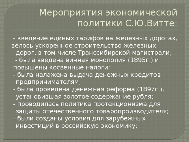 Мероприятия экономической политики С.Ю.Витте:  - введение единых тарифов на железных дорогах, велось ускоренное строительство железных дорог, в том числе Транссибирской магистрали;  - была введена винная монополия (1895г.) и  повышены косвенные налоги;  - была налажена выдача денежных кредитов предпринимателям;  - была проведена денежная реформа (1897г.), установившая золотое содержание рубля;  - проводилась политика протекционизма для защиты отечественного товаропроизводителя;  - были созданы условия для зарубежных инвестиций в российскую экономику;