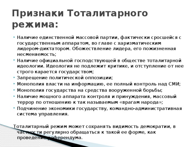 Признаки Тоталитарного режима: Наличие единственной массовой партии, фактически сросшейся с государственным аппаратом, во главе с харизматическим лидером-диктатором. Обожествление лидера, его пожизненная несменяемость; Наличие официальной господствующей в обществе тоталитарной идеологии. Идеология не подлежит критике, и отступление от нее строго карается государством; Запрещение политической оппозиции; Монополия власти на информацию, ее полный контроль над СМИ; Монополия государства на средства вооруженной борьбы; Наличие мощного аппарата контроля и принуждения, массовый террор по отношению к так называемым «врагам народа»; Подчинение экономики государству, командно-административная система управления. Тоталитарный режим может сохранять видимость демократии, в частности регулярно обращаться к такой ее форме, как проведение референдума.