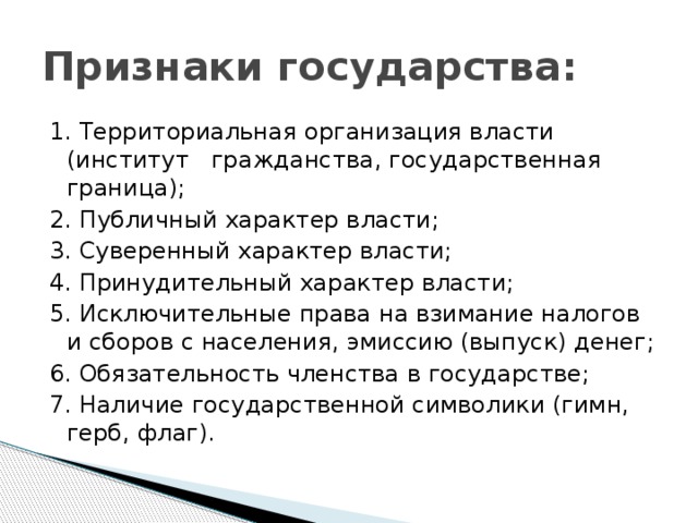 Признаки государства: 1. Территориальная организация власти (институт гражданства, государственная граница); 2. Публичный характер власти; 3. Суверенный характер власти; 4. Принудительный характер власти; 5. Исключительные права на взимание налогов и сборов с населения, эмиссию (выпуск) денег; 6. Обязательность членства в государстве; 7. Наличие государственной символики (гимн, герб, флаг).