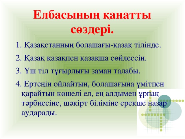 Елбасының қанатты сөздері. 1. Қазақстанның болашағы-қазақ тілінде. 2. Қазақ қазақпен қазақша сөйлессін. 3. Үш тіл тұғырлығы заман талабы. 4. Ертеңін ойлайтын, болашағына үмітпен қарайтын көшелі ел, ең алдымен ұрпақ тәрбиесіне, шәкірт біліміне ерекше назар аударады.