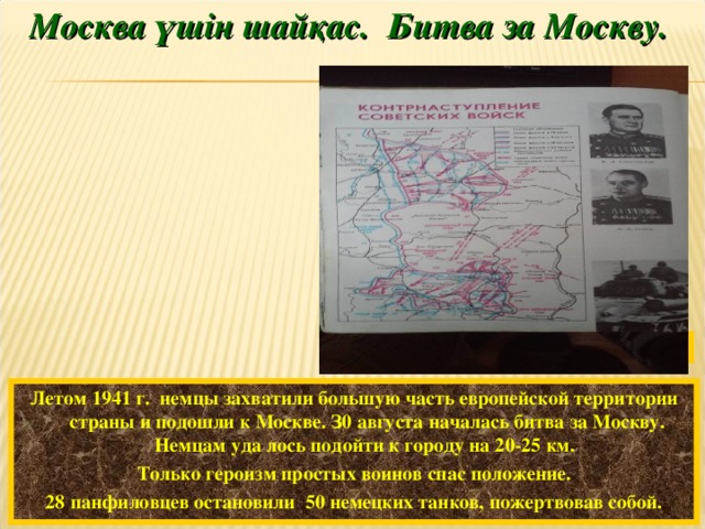 Москва үшін шайқас. Битва за Москву. В. Памфилов. Подвиг гвардейцев-панфиловцев.  Летом 1941 г. немцы захватили большую часть европейской территории страны и подошли к Москве. З0 августа началась битва за Москву. Немцам уда лось подойти к городу на 20-25 км. Только героизм простых воинов спас положение. 28 панфиловцев остановили 50 немецких танков, пожертвовав собой.