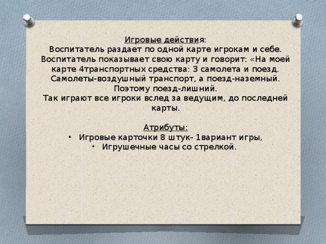 Игровые действи я: Воспитатель раздает по одной карте игрокам и себе. Воспитатель показывает свою карту и говорит: «На моей карте 4транспортных средства: 3 самолета и поезд. Самолеты-воздушный транспорт, а поезд-наземный. Поэтому поезд-лишний. Так играют все игроки вслед за ведущим, до последней карты. Атрибуты: