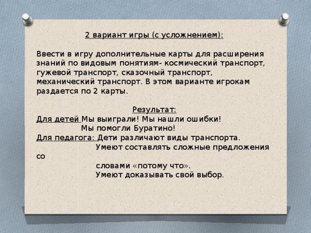 2 вариант игры (с усложнением): Ввести в игру дополнительные карты для расширения знаний по видовым понятиям- космический транспорт, гужевой транспорт, сказочный транспорт, механический транспорт. В этом варианте игрокам раздается по 2 карты. Результат: Для детей Мы выиграли! Мы нашли ошибки!  Мы помогли Буратино! Для педагога: Дети различают виды транспорта.  Умеют составлять сложные предложения со  словами «потому что».  Умеют доказывать свой выбор.