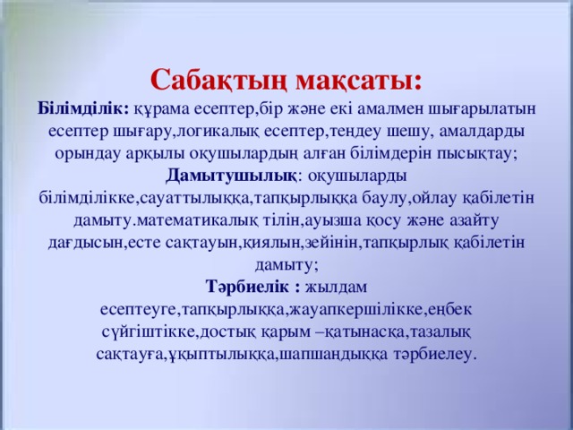 Сабақтың мақсаты:  Білімділік: құрама есептер,бір және екі амалмен шығарылатын есептер шығару,логикалық есептер,теңдеу шешу, амалдарды орындау арқылы оқушылардың алған білімдерін пысықтау;  Дамытушылық : оқушыларды білімділікке,сауаттылыққа,тапқырлыққа баулу,ойлау қабілетін дамыту.математикалық тілін,ауызша қосу және азайту дағдысын,есте сақтауын,қиялын,зейінін,тапқырлық қабілетін дамыту;  Тәрбиелік : жылдам есептеуге,тапқырлыққа,жауапкершілікке,еңбек сүйгіштікке,достық қарым –қатынасқа,тазалық сақтауға,ұқыптылыққа,шапшаңдыққа тәрбиелеу.