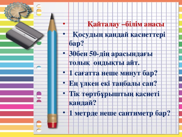 Қайталау –білім анасы  Қосудың қандай қасиеттері бар? 30бен 50-дің арасындағы толық ондықты айт. 1 сағатта неше минут бар? Ең үлкен екі таңбалы сан? Тік төртбұрыштың қасиеті қандай? 1 метрде неше сантиметр бар?