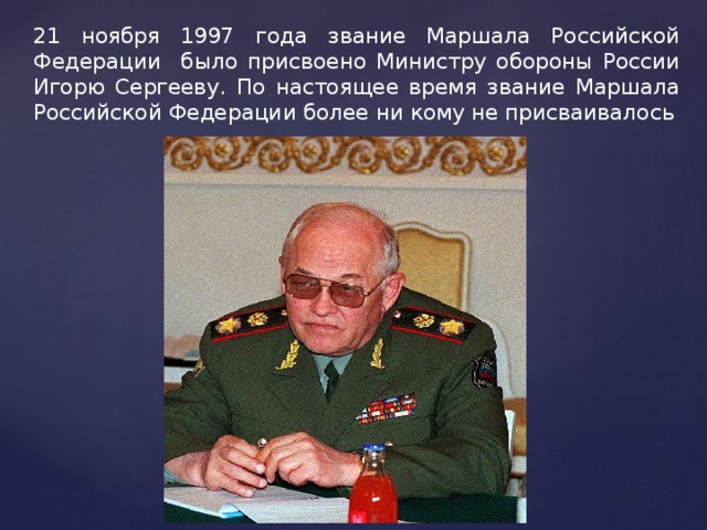 21 ноября 1997 года звание Маршала Российской Федерации было присвоено Министру обороны России Игорю Сергееву. По настоящее время звание Маршала Российской Федерации более ни кому не присваивалось