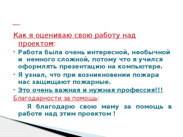 ВЫВОД Ы.    Как я оцениваю свою работу над проектом : Работа была очень интересной, необычной и немного сложной, потому что я учился оформлять презентацию на компьютере. Я узнал, что при возникновении пожара нас защищают пожарные. Это очень важная и нужная профессия!!! Благодарности за помощь :  Я благодарю свою маму за помощь в работе над этим проектом !