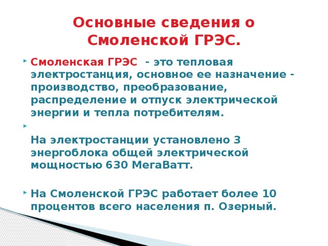 Основные сведения о Смоленской ГРЭС. Смоленская ГРЭС - это тепловая электростанция, основное ее назначение - производство, преобразование, распределение и отпуск электрической энергии и тепла потребителям.   На электростанции установлено 3 энергоблока общей электрической мощностью 630 МегаВатт.