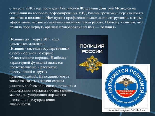 6 августа 2010 года президент Российской Федерации Дмитрий Медведев на совещании по вопросам реформирования МВД России предложил переименовать милицию в полицию: «Нам нужны профессиональные люди, сотрудники, которые эффективны, честно и слаженно выполняют свою работу. Поэтому я считаю, что пришла пора вернуть органам правопорядка их имя — полиция» Полиция до 1 марта 2011 года называлась милицией Полиция - система государственных служб и органов по охране общественного порядка. Наиболее характерной функцией является предотвращение и раскрытие преступлений и других правонарушений. На полицию могут также возлагаться задачи охраны различных объектов, непосредственного поддержания порядка в общественных местах, регулирования дорожного движения, предупреждения аварийности.