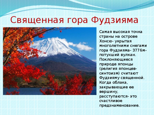 Священная гора Фудзияма Самая высокая точка страны на острове Хонсю- укрытая многолетними снегами гора Фудзияма- 3776м- потухший вулкан. Поклоняющиеся природе японцы (религия японцев-синтоизм) считают Фудзияму священной. Когда облака, закрывающие ее вершину, расступаются- это счастливое предзнаменование.
