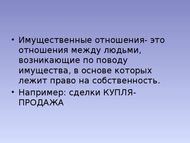 Имущественные отношения- это отношения между людьми, возникающие по поводу имущества, в основе которых лежит право на собственность. Например: сделки КУПЛЯ- ПРОДАЖА